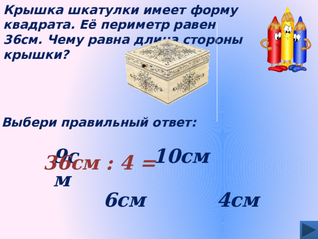 Крышка шкатулки имеет форму квадрата. Её периметр равен 36см. Чему равна длина стороны крышки? Выбери правильный ответ: 9см 10см 36см : 4 = 4см 6см 
