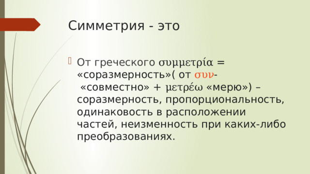 Симметрия - это От греческого συμμετρία  = «соразмерность»( от  συν -  «совместно» +  μετρέω  «мерю») – соразмерность, пропорциональность, одинаковость в расположении частей, неизменность при каких-либо преобразованиях.  