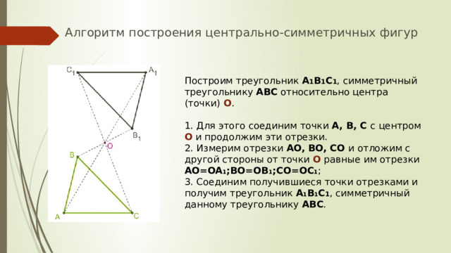 Алгоритм построения центрально-симметричных фигур Построим треугольник A 1 B 1 C 1 , симметричный треугольнику ABC относительно центра (точки) O . 1. Для этого соединим точки A, B, C с центром O и продолжим эти отрезки. 2. Измерим отрезки AO, BO, CO и отложим с другой стороны от точки O равные им отрезки AO=OA 1 ;BO=OB 1 ;CO=OC 1 ; 3. Соединим получившиеся точки отрезками и получим треугольник A 1 B 1 C 1 , симметричный данному треугольнику ABC . 