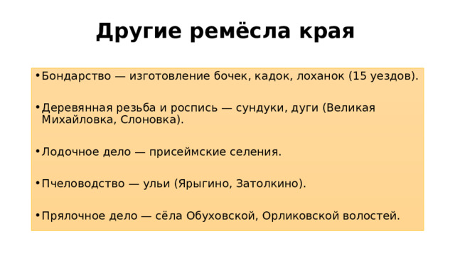 Другие ремёсла края   Бондарство — изготовление бочек, кадок, лоханок (15 уездов). Деревянная резьба и роспись — сундуки, дуги (Великая Михайловка, Слоновка). Лодочное дело — присеймские селения. Пчеловодство — ульи (Ярыгино, Затолкино). Прялочное дело — сёла Обуховской, Орликовской волостей. 