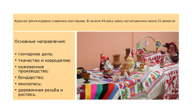  Курская земля издавна славилась мастерами. В начале XX века здесь насчитывалось около 21 ремесла.   Основные направления: гончарное дело; ткачество и ковроделие; кожевенное производство; бондарство; иконопись; деревянная резьба и роспись. 