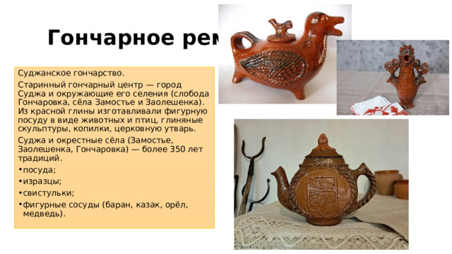Гончарное ремесло Суджанское гончарство. Старинный гончарный центр — город Суджа и окружающие его селения (слобода Гончаровка, сёла Замостье и Заолешенка). Из красной глины изготавливали фигурную посуду в виде животных и птиц, глиняные скульптуры, копилки, церковную утварь. Суджа и окрестные сёла (Замостье, Заолешенка, Гончаровка) — более 350 лет традиций. посуда; изразцы; свистульки; фигурные сосуды (баран, казак, орёл, медведь). 