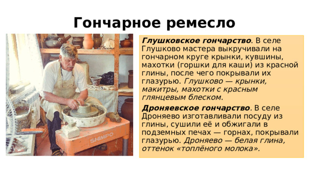 Гончарное ремесло Глушковское гончарство . В селе Глушково мастера выкручивали на гончарном круге крынки, кувшины, махотки (горшки для каши) из красной глины, после чего покрывали их глазурью. Глушково — крынки, макитры, махотки с красным глянцевым блеском . Дроняевское гончарство . В селе Дроняево изготавливали посуду из глины, сушили её и обжигали в подземных печах — горнах, покрывали глазурью. Дроняево — белая глина, оттенок «топлёного молока». 
