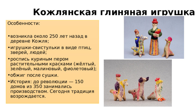 Кожлянская глиняная игрушка Особенности: возникла около 250 лет назад в деревне Кожля; игрушки-свистульки в виде птиц, зверей, людей; роспись куриным пером растительными красками (жёлтый, зелёный, малиновый, фиолетовый); обжиг после сушки. История: до революции — 150 домов из 350 занимались производством. Сегодня традиция возрождается. 