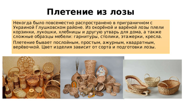Плетение из лозы Некогда было повсеместно распространено в приграничном с Украиной Глушковском районе. Из окорёной и варёной лозы плели корзинки, лукошки, хлебницы и другую утварь для дома, а также сложные образцы мебели: гарнитуры, столики, этажерки, кресла. Плетение бывает послойным, простым, ажурным, квадратным, верёвочкой. Цвет изделия зависит от сорта и подготовки лозы. 