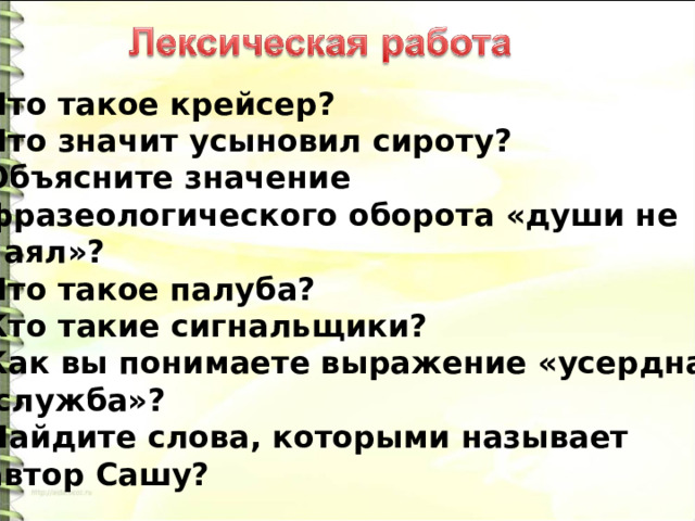 Что такое крейсер? Что значит усыновил сироту? Объясните значение фразеологического оборота «души не чаял»? Что такое палуба? Кто такие сигнальщики? Как вы понимаете выражение «усердная  служба»? Найдите слова, которыми называет автор Сашу? 