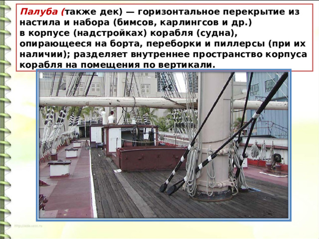 Палуба ( также дек) — горизонтальное перекрытие из настила и набора (бимсов, карлингсов и др.) в корпусе (надстройках) корабля (судна), опирающееся на борта, переборки и пиллерсы (при их наличии); разделяет внутреннее пространство корпуса корабля на помещения по вертикали. 