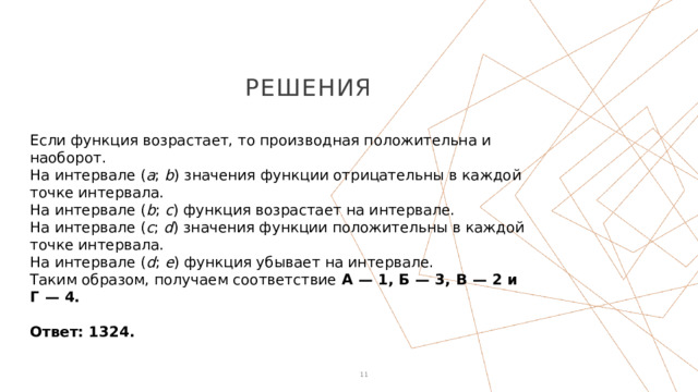 решения Если функция возрастает, то производная положительна и наоборот. На интервале ( a ; b ) значения функции отрицательны в каждой точке интервала. На интервале ( b ; c ) функция возрастает на интервале. На интервале ( c ; d ) значения функции положительны в каждой точке интервала. На интервале ( d ; e ) функция убывает на интервале. Таким образом, получаем соответствие А  — 1, Б  — 3, В  — 2 и Г  — 4.   Ответ: 1324. 1 