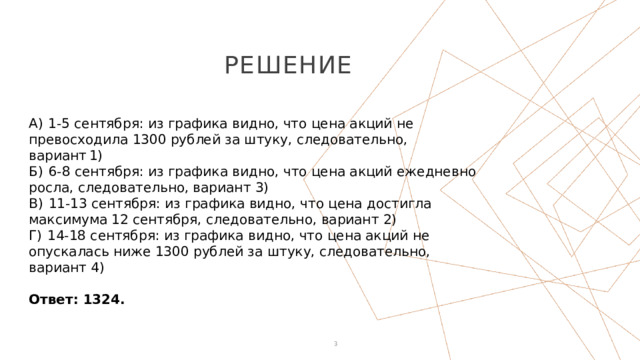 Решение А)  1-5 сентября: из графика видно, что цена акций не превосходила 1300 рублей за штуку, следовательно, вариант 1) Б)  6-8 сентября: из графика видно, что цена акций ежедневно росла, следовательно, вариант 3) В)  11-13 сентября: из графика видно, что цена достигла максимума 12 сентября, следовательно, вариант 2) Г)  14-18 сентября: из графика видно, что цена акций не опускалась ниже 1300 рублей за штуку, следовательно, вариант 4)   Ответ: 1324. 1 1 