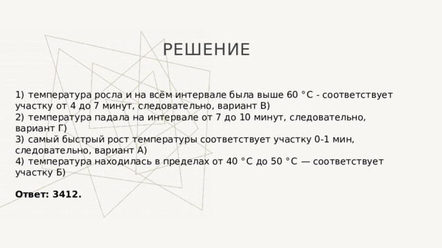 Решение 1)  температура росла и на всём интервале была выше 60 ° C - соответствует участку от 4 до 7 минут, следовательно, вариант В) 2)  температура падала на интервале от 7 до 10 минут, следовательно, вариант Г) 3)  самый быстрый рост температуры соответствует участку 0-1 мин, следовательно, вариант А) 4)  температура находилась в пределах от 40 ° C до 50 ° C  — соответствует участку Б)   Ответ: 3412. 1 