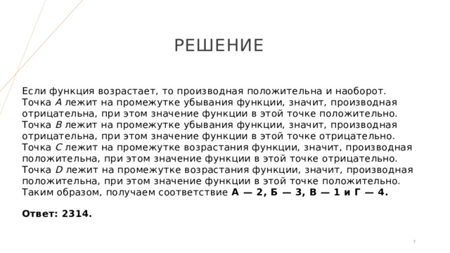 РЕШЕНИЕ Если функция возрастает, то производная положительна и наоборот. Точка A лежит на промежутке убывания функции, значит, производная отрицательна, при этом значение функции в этой точке положительно. Точка B лежит на промежутке убывания функции, значит, производная отрицательна, при этом значение функции в этой точке отрицательно. Точка С лежит на промежутке возрастания функции, значит, производная положительна, при этом значение функции в этой точке отрицательно. Точка D лежит на промежутке возрастания функции, значит, производная положительна, при этом значение функции в этой точке положительно. Таким образом, получаем соответствие А  — 2, Б  — 3, В  — 1 и Г  — 4.   Ответ: 2314. 1 1 