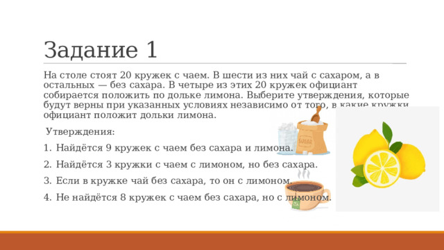 Задание 1 На столе стоят 20 кружек с чаем. В шести из них чай с сахаром, а в остальных  — без сахара. В четыре из этих 20 кружек официант собирается положить по дольке лимона. Выберите утверждения, которые будут верны при указанных условиях независимо от того, в какие кружки официант положит дольки лимона.  Утверждения: 1.  Найдётся 9 кружек с чаем без сахара и лимона. 2.  Найдётся 3 кружки с чаем с лимоном, но без сахара. 3.  Если в кружке чай без сахара, то он с лимоном. 4.  Не найдётся 8 кружек с чаем без сахара, но с лимоном. 