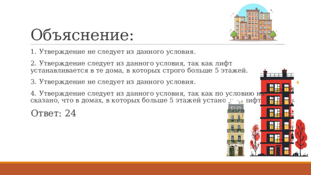 Объяснение: 1.  Утверждение не следует из данного условия. 2.  Утверждение следует из данного условия, так как лифт устанавливается в те дома, в которых строго больше 5 этажей. 3.  Утверждение не следует из данного условия. 4.  Утверждение следует из данного условия, так как по условию на сказано, что в домах, в которых больше 5 этажей установлен лифт. Ответ: 24 