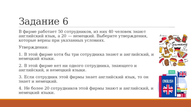 Задание 6 В фирме работает 50 сотрудников, из них 40 человек знают английский язык, а 20  — немецкий. Выберите утверждения, которые верны при указанных условиях. Утверждения: 1.  В этой фирме хотя бы три сотрудника знают и английский, и немецкий языки. 2.  В этой фирме нет ни одного сотрудника, знающего и английский, и немецкий языки. 3.  Если сотрудник этой фирмы знает английский язык, то он знает и немецкий. 4.  Не более 20 сотрудников этой фирмы знают и английский, и немецкий языки. 