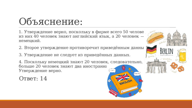 Объяснение: 1.  Утверждение верно, поскольку в фирме всего 50 человек и из них 40 человек знают английский язык, а 20 человек  — немецкий. 2.  Второе утверждение противоречит приведённым данным. 3.  Утверждение не следует из приведённых данных. 4.  Поскольку немецкий знают 20 человек, следовательно, не больше 20 человек знают два иностранных языка. Утверждение верно. Ответ: 14 