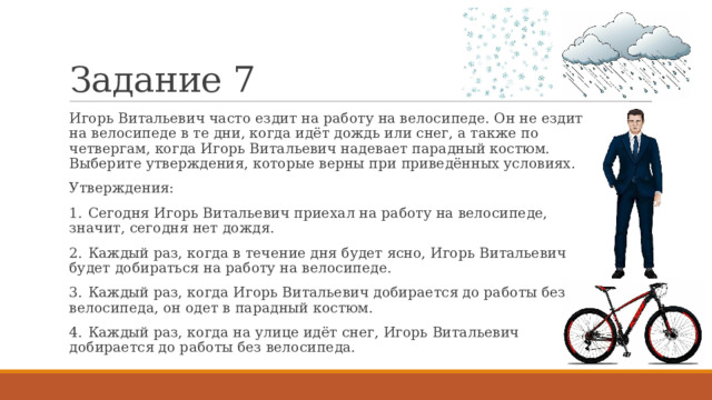 Задание 7 Игорь Витальевич часто ездит на работу на велосипеде. Он не ездит на велосипеде в те дни, когда идёт дождь или снег, а также по четвергам, когда Игорь Витальевич надевает парадный костюм. Выберите утверждения, которые верны при приведённых условиях. Утверждения: 1.  Сегодня Игорь Витальевич приехал на работу на велосипеде, значит, сегодня нет дождя. 2.  Каждый раз, когда в течение дня будет ясно, Игорь Витальевич будет добираться на работу на велосипеде. 3.  Каждый раз, когда Игорь Витальевич добирается до работы без велосипеда, он одет в парадный костюм. 4.  Каждый раз, когда на улице идёт снег, Игорь Витальевич добирается до работы без велосипеда. 