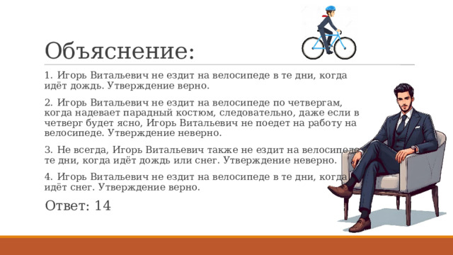 Объяснение: 1.  Игорь Витальевич не ездит на велосипеде в те дни, когда идёт дождь. Утверждение верно. 2.  Игорь Витальевич не ездит на велосипеде по четвергам, когда надевает парадный костюм, следовательно, даже если в четверг будет ясно, Игорь Витальевич не поедет на работу на велосипеде. Утверждение неверно. 3.  Не всегда, Игорь Витальевич также не ездит на велосипеде в те дни, когда идёт дождь или снег. Утверждение неверно. 4.  Игорь Витальевич не ездит на велосипеде в те дни, когда идёт снег. Утверждение верно. Ответ: 14 