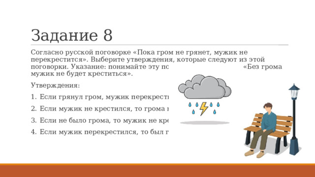 Задание 8 Согласно русской поговорке «Пока гром не грянет, мужик не перекрестится». Выберите утверждения, которые следуют из этой поговорки. Указание: понимайте эту поговорку как условие «Без грома мужик не будет креститься». Утверждения: 1.  Если грянул гром, мужик перекрестится. 2.  Если мужик не крестился, то грома не было. 3.  Если не было грома, то мужик не крестился. 4.  Если мужик перекрестился, то был гром. 