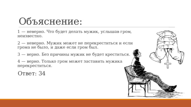 Объяснение: 1  — неверно. Что будет делать мужик, услышав гром, неизвестно. 2  — неверно. Мужик может не перекреститься и если грома не было, и даже если гром был. 3  — верно. Без причины мужик не будет креститься. 4  — верно. Только гром может заставить мужика перекреститься. Ответ: 34 