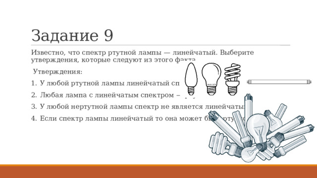Задание 9 Известно, что спектр ртутной лампы  — линейчатый. Выберите утверждения, которые следуют из этого факта.  Утверждения: 1.  У любой ртутной лампы линейчатый спектр. 2.  Любая лампа с линейчатым спектром  — ртутная. 3.  У любой нертутной лампы спектр не является линейчатым. 4.  Если спектр лампы линейчатый то она может быть ртутной. 