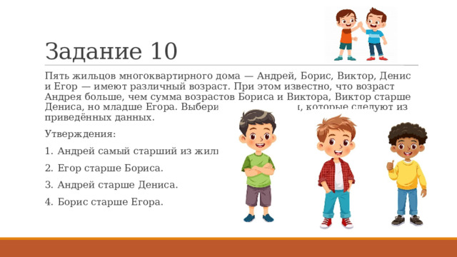 Задание 10 Пять жильцов многоквартирного дома  — Андрей, Борис, Виктор, Денис и Егор  — имеют различный возраст. При этом известно, что возраст Андрея больше, чем сумма возрастов Бориса и Виктора, Виктор старше Дениса, но младше Егора. Выберите утверждения, которые следуют из приведённых данных. Утверждения: 1.  Андрей самый старший из жильцов. 2.  Егор старше Бориса. 3.  Андрей старше Дениса. 4.  Борис старше Егора. 