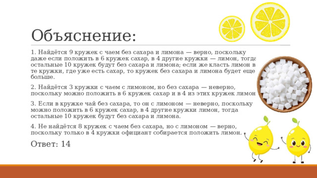 Объяснение: 1.  Найдётся 9 кружек с чаем без сахара и лимона  — верно, поскольку даже если положить в 6 кружек сахар, в 4 другие кружки  — лимон, тогда остальные 10 кружек будут без сахара и лимона; если же класть лимон в те кружки, где уже есть сахар, то кружек без сахара и лимона будет еще больше. 2.  Найдётся 3 кружки с чаем с лимоном, но без сахара  — неверно, поскольку можно положить в 6 кружек сахар и в 4 из этих кружек лимон. 3.  Если в кружке чай без сахара, то он с лимоном  — неверно, поскольку можно положить в 6 кружек сахар, в 4 другие кружки лимон, тогда остальные 10 кружек будут без сахара и лимона. 4.  Не найдётся 8 кружек с чаем без сахара, но с лимоном  — верно, поскольку только в 4 кружки официант собирается положить лимон. Ответ: 14 