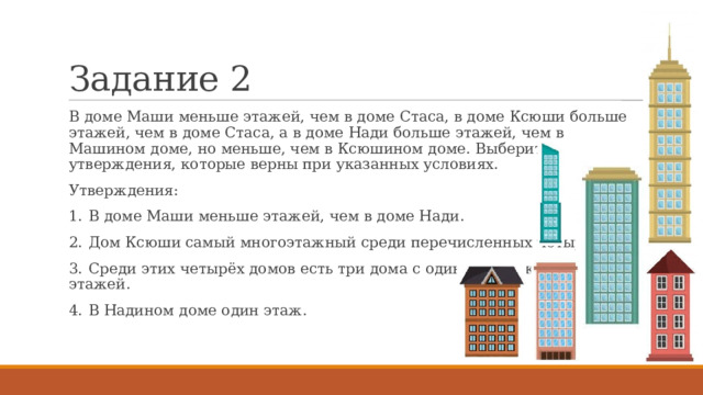 Задание 2 В доме Маши меньше этажей, чем в доме Стаса, в доме Ксюши больше этажей, чем в доме Стаса, а в доме Нади больше этажей, чем в Машином доме, но меньше, чем в Ксюшином доме. Выберите утверждения, которые верны при указанных условиях. Утверждения: 1.  В доме Маши меньше этажей, чем в доме Нади. 2.  Дом Ксюши самый многоэтажный среди перечисленных четырёх. 3.  Среди этих четырёх домов есть три дома с одинаковым количеством этажей. 4.  В Надином доме один этаж. 