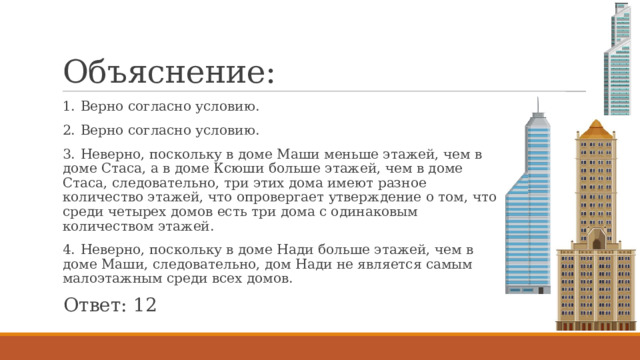 Объяснение: 1.  Верно согласно условию. 2.  Верно согласно условию. 3.  Неверно, поскольку в доме Маши меньше этажей, чем в доме Стаса, а в доме Ксюши больше этажей, чем в доме Стаса, следовательно, три этих дома имеют разное количество этажей, что опровергает утверждение о том, что среди четырех домов есть три дома с одинаковым количеством этажей. 4.  Неверно, поскольку в доме Нади больше этажей, чем в доме Маши, следовательно, дом Нади не является самым малоэтажным среди всех домов. Ответ: 12 