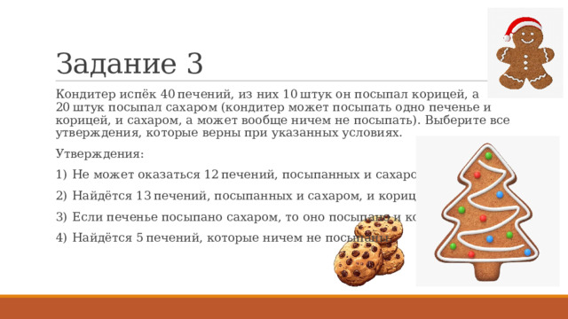 Задание 3 Кондитер испёк 40 печений, из них 10 штук он посыпал корицей, а 20 штук посыпал сахаром (кондитер может посыпать одно печенье и корицей, и сахаром, а может вообще ничем не посыпать). Выберите все утверждения, которые верны при указанных условиях. Утверждения: 1)  Не может оказаться 12 печений, посыпанных и сахаром, и корицей. 2)  Найдётся 13 печений, посыпанных и сахаром, и корицей. 3)  Если печенье посыпано сахаром, то оно посыпано и корицей. 4)  Найдётся 5 печений, которые ничем не посыпаны. 