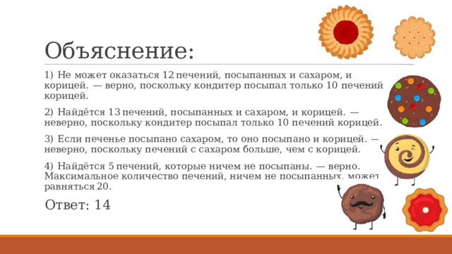 Объяснение: 1)  Не может оказаться 12 печений, посыпанных и сахаром, и корицей.  — верно, поскольку кондитер посыпал только 10 печений корицей. 2)  Найдётся 13 печений, посыпанных и сахаром, и корицей.  — неверно, поскольку кондитер посыпал только 10 печений корицей. 3)  Если печенье посыпано сахаром, то оно посыпано и корицей.  — неверно, поскольку печений с сахаром больше, чем с корицей. 4)  Найдётся 5 печений, которые ничем не посыпаны.  — верно. Максимальное количество печений, ничем не посыпанных, может равняться 20. Ответ: 14 