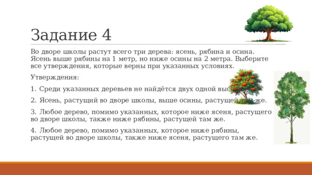 Задание 4 Во дворе школы растут всего три дерева: ясень, рябина и осина. Ясень выше рябины на 1 метр, но ниже осины на 2 метра. Выберите все утверждения, которые верны при указанных условиях. Утверждения: 1.  Среди указанных деревьев не найдётся двух одной высоты. 2.  Ясень, растущий во дворе школы, выше осины, растущей там же. 3.  Любое дерево, помимо указанных, которое ниже ясеня, растущего во дворе школы, также ниже рябины, растущей там же. 4.  Любое дерево, помимо указанных, которое ниже рябины, растущей во дворе школы, также ниже ясеня, растущего там же. 