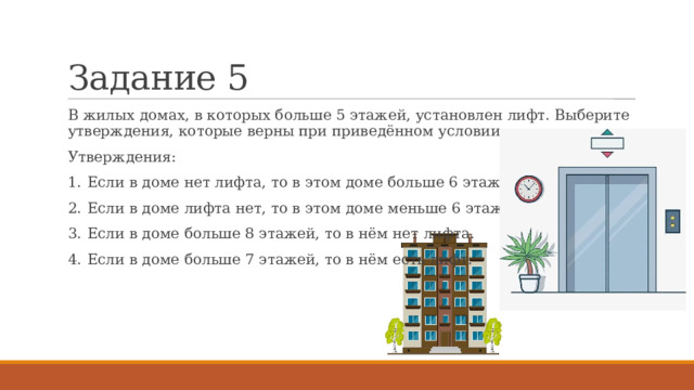 Задание 5 В жилых домах, в которых больше 5 этажей, установлен лифт. Выберите утверждения, которые верны при приведённом условии. Утверждения: 1.  Если в доме нет лифта, то в этом доме больше 6 этажей. 2.  Если в доме лифта нет, то в этом доме меньше 6 этажей. 3.  Если в доме больше 8 этажей, то в нём нет лифта. 4.  Если в доме больше 7 этажей, то в нём есть лифт. 