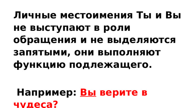 Личные местоимения Ты и Вы не выступают в роли обращения и не выделяются запятыми, они выполняют функцию подлежащего.   Например: Вы верите в чудеса? 
