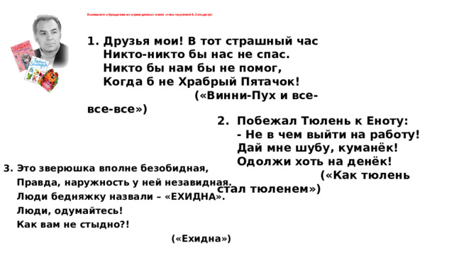   Выпишите обращения из приведенных ниже стихотворений Б.Заходера:   1. Друзья мои! В тот страшный час  Никто-никто бы нас не спас.  Никто бы нам бы не помог,  Когда б не Храбрый Пятачок!  («Винни-Пух и все-все-все») 2. Побежал Тюлень к Еноту:  - Не в чем выйти на работу!  Дай мне шубу, куманёк!  Одолжи хоть на денёк!  («Как тюлень стал тюленем») 3. Это зверюшка вполне безобидная,  Правда, наружность у ней незавидная.  Люди бедняжку назвали – «ЕХИДНА».  Люди, одумайтесь!  Как вам не стыдно?!  («Ехидна») 