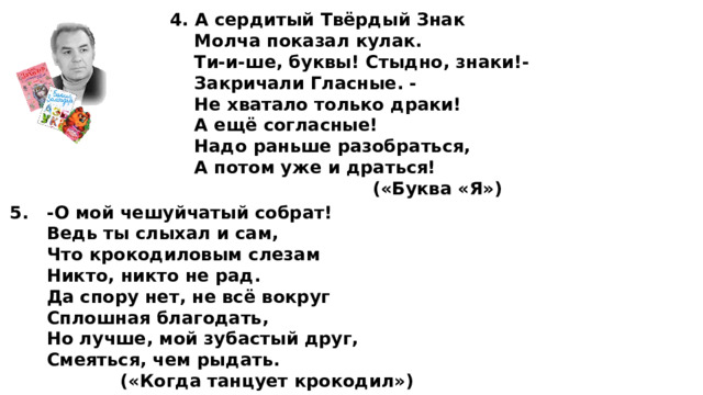 4. А сердитый Твёрдый Знак  Молча показал кулак.  Ти-и-ше, буквы! Стыдно, знаки!-  Закричали Гласные. -  Не хватало только драки!  А ещё согласные!  Надо раньше разобраться,  А потом уже и драться!  («Буква «Я») 5. -О мой чешуйчатый собрат!  Ведь ты слыхал и сам,  Что крокодиловым слезам  Никто, никто не рад.  Да спору нет, не всё вокруг  Сплошная благодать,  Но лучше, мой зубастый друг,  Смеяться, чем рыдать.  («Когда танцует крокодил») 