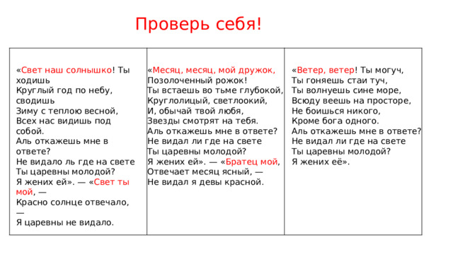 Проверь себя!   « Свет наш солнышко !  Ты ходишь « Ветер, ветер ! Ты могуч, « Месяц, месяц, мой дружок, Позолоченный рожок! Ты гоняешь стаи туч, Круглый год по небу, сводишь Зиму с теплою весной, Ты встаешь во тьме глубокой, Ты волнуешь сине море, Всюду веешь на просторе, Всех нас видишь под собой. Круглолицый, светлоокий, Не боишься никого, Аль откажешь мне в ответе? И, обычай твой любя, Кроме бога одного. Звезды смотрят на тебя. Не видало ль где на свете Ты царевны молодой? Аль откажешь мне в ответе? Аль откажешь мне в ответе? Не видал ли где на свете Я жених ей». — « Свет ты мой , — Не видал ли где на свете Ты царевны молодой? Красно солнце отвечало, — Ты царевны молодой? Я жених ей». — « Братец мой , Я царевны не видало. Я жених её».  Отвечает месяц ясный, — Не видал я девы красной. 