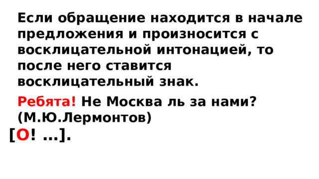 Если обращение находится в начале предложения и произносится с восклицательной интонацией, то после него ставится восклицательный знак. Ребята! Не Москва ль за нами? (М.Ю.Лермонтов) [ О ! …]. 