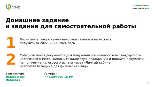 Домашнее задание  и задание для самостоятельной работы 1 Посчитайте, какую сумму налоговых вычетов вы можете получить за 2022, 2023, 2024 годы 2 Соберите пакет документов для получения социального или стандартного налогового вычета. Заполните налоговую декларацию и подайте документы на получение налогового вычета через «Личный кабинет налогоплательщика для физических лиц» Ваш эксперт  Иванов Иван Иванович Телефон  +7 (000) 000-00-00 26 