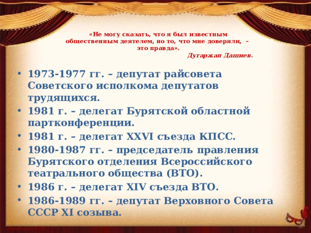  «Не могу сказать, что я был известным  общественным деятелем, но то, что мне доверяли, –  это правда».   Дугаржап Дашиев.   1973-1977 гг. – депутат райсовета Советского исполкома депутатов трудящихся. 1981 г. – делегат Бурятской областной партконференции. 1981 г. – делегат XXVI съезда КПСС. 1980-1987 гг. – председатель правления Бурятского отделения Всероссийского театрального общества (ВТО). 1986 г. – делегат XIV съезда ВТО. 1986-1989 гг. – депутат Верховного Совета СССР ХI созыва.  
