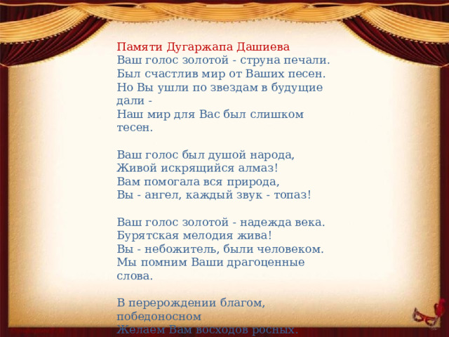 Памяти Дугаржапа Дашиева Ваш голос золотой - струна печали. Был счастлив мир от Ваших песен. Но Вы ушли по звездам в будущие дали - Наш мир для Вас был слишком тесен. Ваш голос был душой народа, Живой искрящийся алмаз! Вам помогала вся природа, Вы - ангел, каждый звук - топаз! Ваш голос золотой - надежда века. Бурятская мелодия жива! Вы - небожитель, были человеком. Мы помним Ваши драгоценные слова. В перерождении благом, победоносном Желаем Вам восходов росных. Баяр Жигмытов 