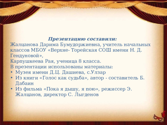 Презентацию составили: Жалцанова Дарима Бумудоржиевна, учитель начальных классов МБОУ «Верхне- Торейская СОШ имени Н. Д. Гендуновой», Карпушкеева Рая, ученица 8 класса. В презентации использованы материалы: Музея имени Д.Ц. Дашиева, с.Улзар Из книги «Голос как судьба», автор - составитель Б. Дабаин Из фильма «Пока я дышу, я пою», режиссер Э. Жалцанов, директор С. Лыгденов 