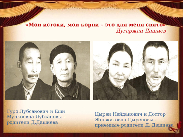 «Мои истоки, мои корни – это для меня свято»   Дугаржап Дашиев Гуро Лубсанович и Еши Мункоевна Лубсановы – родители Д.Дашиева Цырен Найданович и Долгор Жигжитовна Цыреновы – приемные родители Д. Дашиева 