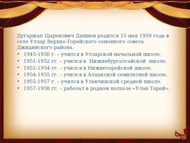 Дугаржап Цыренович Дашиев родился 15 мая 1939 года в селе Улзар Верхне-Торейского сомонного совета Джидинского района. 1945-1950 г. – учился в Улзарской начальной школе. 1951-1952 гг. – учился в Нижнебургалтайской школе. 1953-1954 гг. – учился в Нижнеторейской школе. 1954-1955 гг. – учился в Алцакской семилетней школе. 1955-1957 г. – учился в Улекчинской средней школе. 1957-1958 гг. – работал в родном колхозе «Улан Торей». 