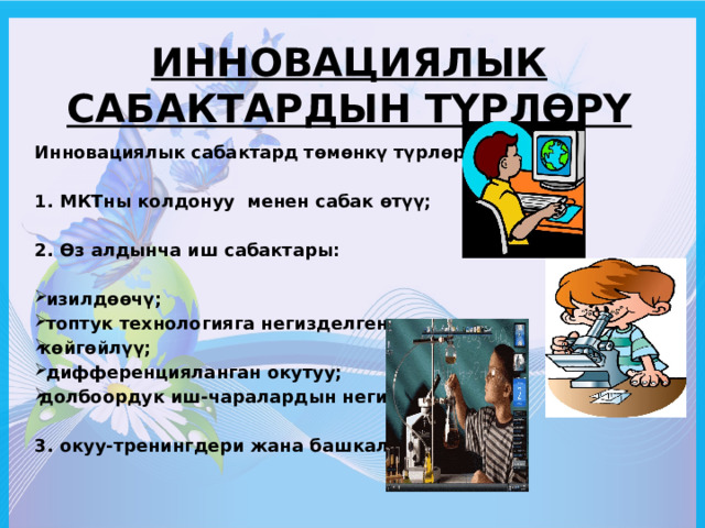 Инновациялык сабактардын түрлөрү Инновациялык сабактард төмөнкү түрлөргө бөлүнөт:  1. МКТны колдонуу менен сабак өтүү;  2. Өз алдынча иш сабактары:   изилдөөчү;  топтук технологияга негизделген; көйгөйлүү;  дифференцияланган окутуу; долбоордук иш-чаралардын негизинде;  3. окуу-тренингдери жана башкалар.   