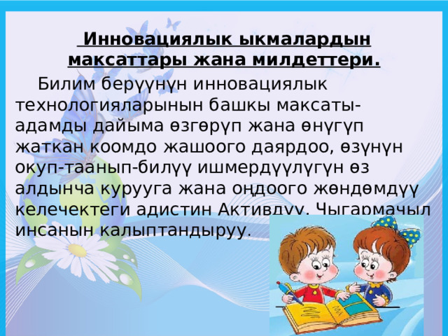  Инновациялык ыкмалардын максаттары жана милдеттери.  Билим берүүнүн инновациялык технологияларынын башкы максаты-адамды дайыма өзгөрүп жана өнүгүп жаткан коомдо жашоого даярдоо, өзүнүн окуп-таанып-билүү ишмердүүлүгүн өз алдынча курууга жана оңдоого жөндөмдүү келечектеги адистин Активдүү, Чыгармачыл инсанын калыптандыруу . 