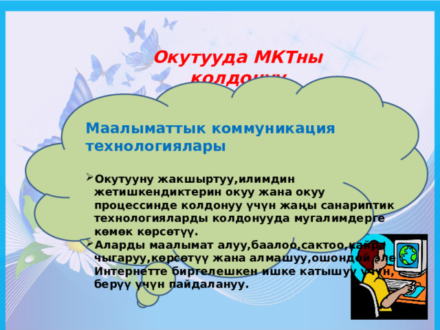 Окутууда МКТны колдонуу Маалыматтык коммуникация технологиялары Окутууну жакшыртуу,илимдин жетишкендиктерин окуу жана окуу процессинде колдонуу үчүн жаңы санариптик технологияларды колдонууда мугалимдерге көмөк көрсөтүү. Аларды маалымат алуу,баалоо,сактоо,кайра чыгаруу,көрсөтүү жана алмашуу,ошондой эле Интернетте биргелешкен ишке катышуу үчүн, берүү үчүн пайдалануу. 