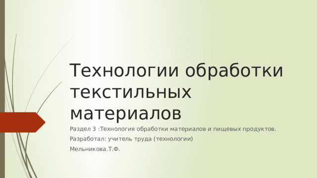 Технологии обработки текстильных материалов Раздел 3 :Технология обработки материалов и пищевых продуктов. Разработал: учитель труда (технологии) Мельникова.Т.Ф. 