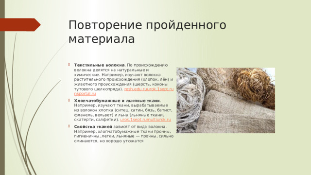 Повторение пройденного материала Текстильные волокна . По происхождению волокна делятся на натуральные и химические. Например, изучают волокна растительного происхождения (хлопок, лён) и животного происхождения (шерсть, коконы тутового шелкопряда).  resh.edu.ru urok.1sept.ru nsportal.ru Хлопчатобумажные и льняные ткани . Например, изучают ткани, вырабатываемые из волокон хлопка (ситец, сатин, бязь, батист, фланель, вельвет) и льна (льняные ткани, скатерти, салфетки).  urok.1sept.ru multiurok.ru Свойства тканей  зависят от вида волокна. Например, хлопчатобумажные ткани прочны, гигиеничны, легки, льняные — прочны, сильно сминаются, но хорошо утюжатся 