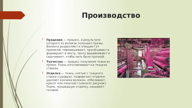 Производство Прядение  — процесс, в результате которого из волокон получают пряжу. Волокна разрыхляют и очищают от примесей, перемешивают, прочёсывают и формируют в ленту, ленту выравнивают и скручивают, чтобы нить была прочной. Ткачество  — процесс получения ткани из пряжи. Ткань изготавливают на ткацких станках. Отделка  — ткань, снятую с ткацкого станка (суровую), подвергают отделке: удаляют кончики волокон, отбеливают, красят или печатают (наносят рисунок). Ткань, прошедшую отделку, называют готовой. 