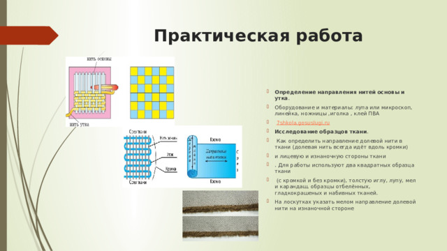 Практическая работа   Определение направления нитей основы и утка . Оборудование и материалы: лупа или микроскоп, линейка, ножницы ,иголка , клей ПВА   7shkola.gosuslugi.ru Исследование образцов ткани .  Как определить направление долевой нити в ткани (долевая нить всегда идёт вдоль кромки) и лицевую и изнаночную стороны ткани . Для работы используют два квадратных образца ткани  (с кромкой и без кромки), толстую иглу, лупу, мел и карандаш, образцы отбелённых, гладкокрашеных и набивных тканей. На лоскутках указать мелом направление долевой нити на изнаночной стороне 